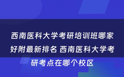 西南医科大学考研培训班哪家好附最新排名 西南医科大学考研考点在哪个校区