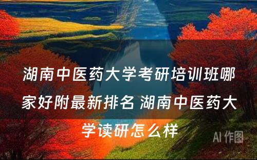 湖南中医药大学考研培训班哪家好附最新排名 湖南中医药大学读研怎么样