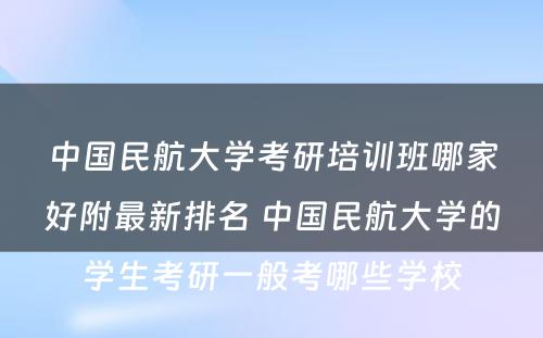 中国民航大学考研培训班哪家好附最新排名 中国民航大学的学生考研一般考哪些学校