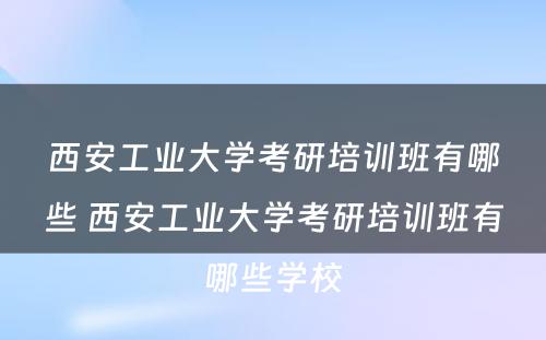 西安工业大学考研培训班有哪些 西安工业大学考研培训班有哪些学校