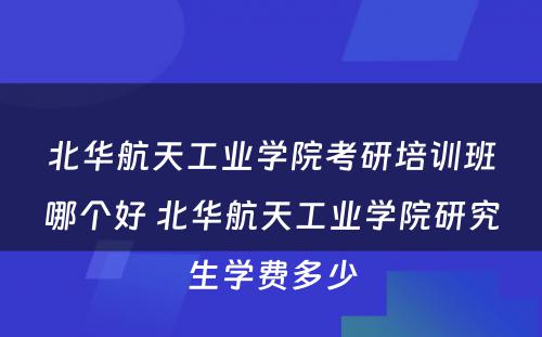 北华航天工业学院考研培训班哪个好 北华航天工业学院研究生学费多少