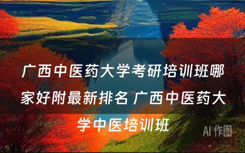 广西中医药大学考研培训班哪家好附最新排名 广西中医药大学中医培训班