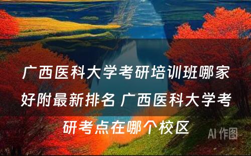 广西医科大学考研培训班哪家好附最新排名 广西医科大学考研考点在哪个校区