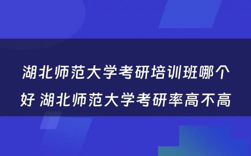 湖北师范大学考研培训班哪个好 湖北师范大学考研率高不高