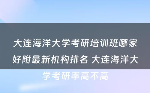 大连海洋大学考研培训班哪家好附最新机构排名 大连海洋大学考研率高不高