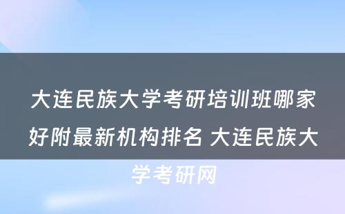 大连民族大学考研培训班哪家好附最新机构排名 大连民族大学考研网