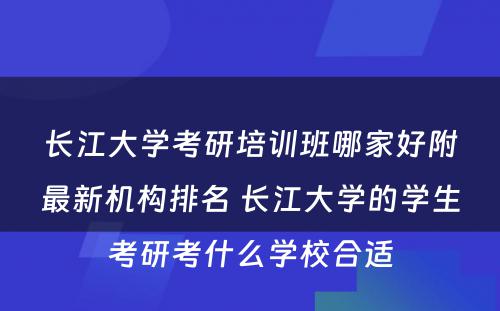 长江大学考研培训班哪家好附最新机构排名 长江大学的学生考研考什么学校合适