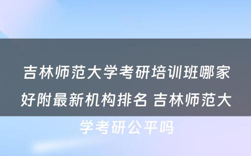 吉林师范大学考研培训班哪家好附最新机构排名 吉林师范大学考研公平吗