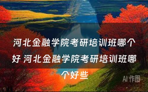 河北金融学院考研培训班哪个好 河北金融学院考研培训班哪个好些