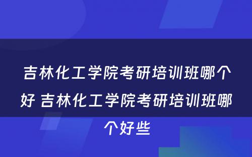 吉林化工学院考研培训班哪个好 吉林化工学院考研培训班哪个好些