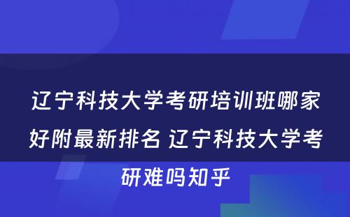 辽宁科技大学考研培训班哪家好附最新排名 辽宁科技大学考研难吗知乎