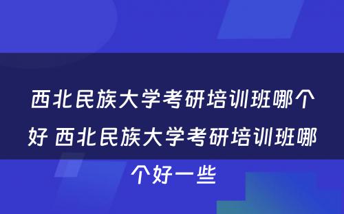 西北民族大学考研培训班哪个好 西北民族大学考研培训班哪个好一些