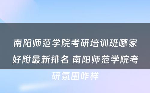 南阳师范学院考研培训班哪家好附最新排名 南阳师范学院考研氛围咋样