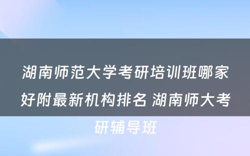 湖南师范大学考研培训班哪家好附最新机构排名 湖南师大考研辅导班