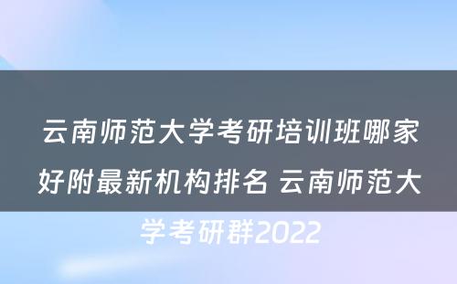 云南师范大学考研培训班哪家好附最新机构排名 云南师范大学考研群2022