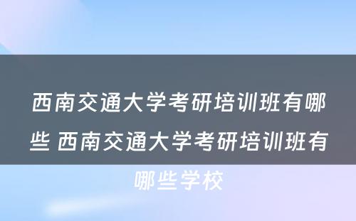 西南交通大学考研培训班有哪些 西南交通大学考研培训班有哪些学校