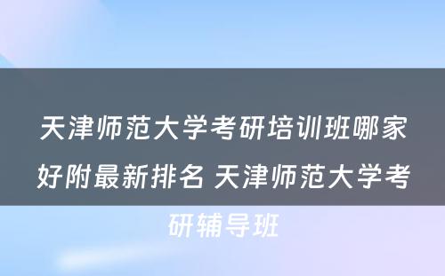 天津师范大学考研培训班哪家好附最新排名 天津师范大学考研辅导班