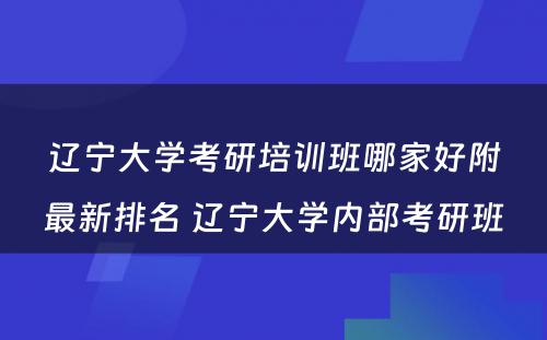 辽宁大学考研培训班哪家好附最新排名 辽宁大学内部考研班