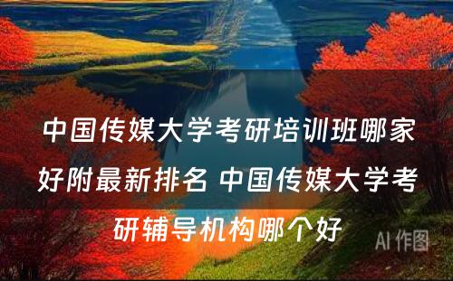 中国传媒大学考研培训班哪家好附最新排名 中国传媒大学考研辅导机构哪个好