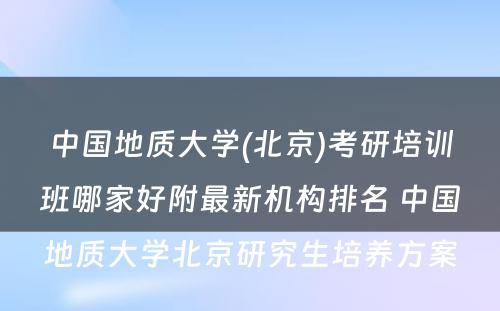 中国地质大学(北京)考研培训班哪家好附最新机构排名 中国地质大学北京研究生培养方案