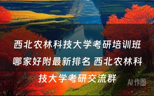 西北农林科技大学考研培训班哪家好附最新排名 西北农林科技大学考研交流群