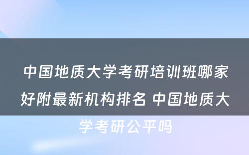 中国地质大学考研培训班哪家好附最新机构排名 中国地质大学考研公平吗