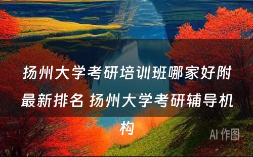 扬州大学考研培训班哪家好附最新排名 扬州大学考研辅导机构