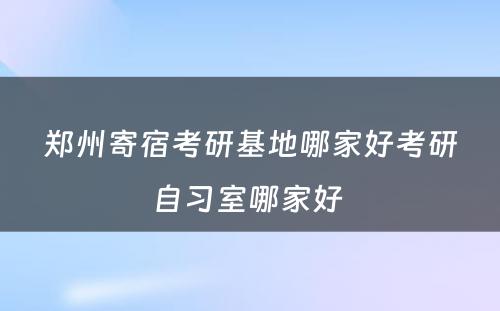 郑州寄宿考研基地哪家好考研自习室哪家好 