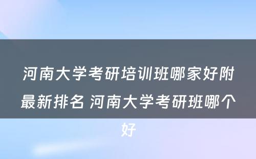 河南大学考研培训班哪家好附最新排名 河南大学考研班哪个好