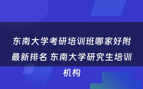 东南大学考研培训班哪家好附最新排名 东南大学研究生培训机构