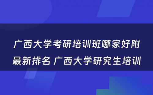 广西大学考研培训班哪家好附最新排名 广西大学研究生培训