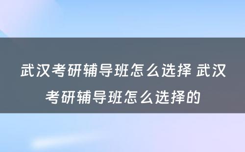 武汉考研辅导班怎么选择 武汉考研辅导班怎么选择的