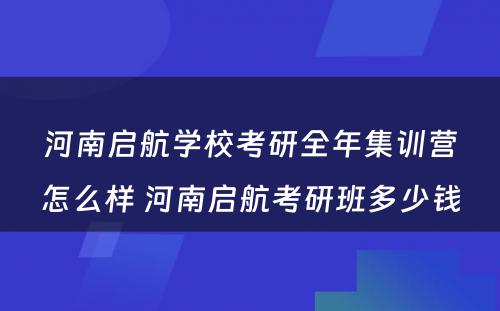 河南启航学校考研全年集训营怎么样 河南启航考研班多少钱