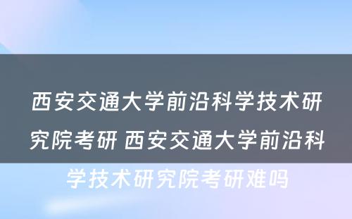 西安交通大学前沿科学技术研究院考研 西安交通大学前沿科学技术研究院考研难吗