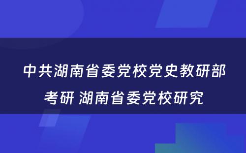 中共湖南省委党校党史教研部考研 湖南省委党校研究