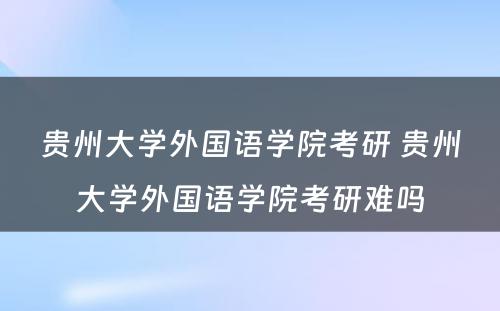 贵州大学外国语学院考研 贵州大学外国语学院考研难吗