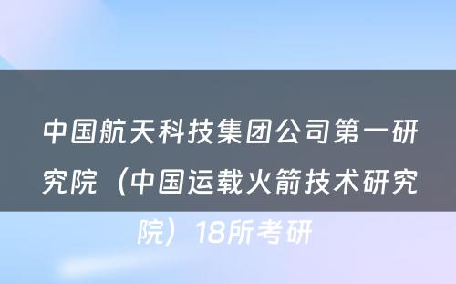 中国航天科技集团公司第一研究院（中国运载火箭技术研究院）18所考研 