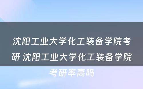 沈阳工业大学化工装备学院考研 沈阳工业大学化工装备学院考研率高吗