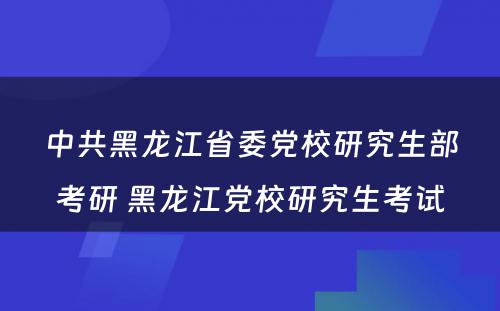 中共黑龙江省委党校研究生部考研 黑龙江党校研究生考试