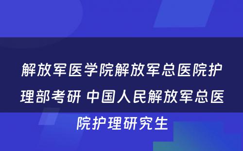 解放军医学院解放军总医院护理部考研 中国人民解放军总医院护理研究生