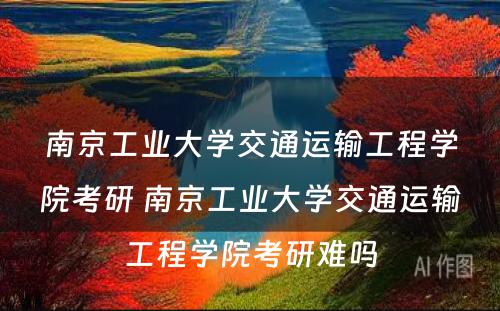 南京工业大学交通运输工程学院考研 南京工业大学交通运输工程学院考研难吗