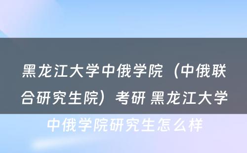 黑龙江大学中俄学院（中俄联合研究生院）考研 黑龙江大学中俄学院研究生怎么样