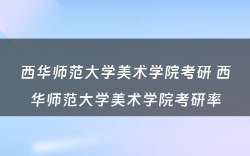 西华师范大学美术学院考研 西华师范大学美术学院考研率