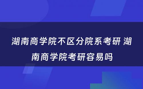 湖南商学院不区分院系考研 湖南商学院考研容易吗