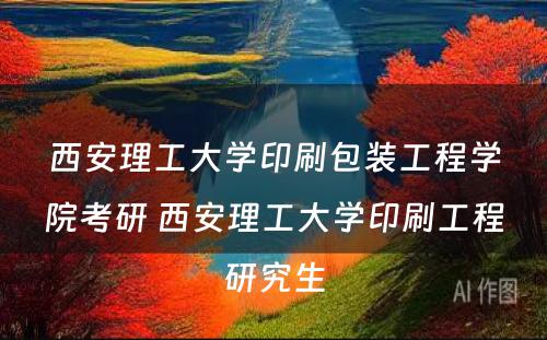 西安理工大学印刷包装工程学院考研 西安理工大学印刷工程研究生