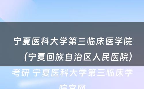 宁夏医科大学第三临床医学院（宁夏回族自治区人民医院）考研 宁夏医科大学第三临床学院官网