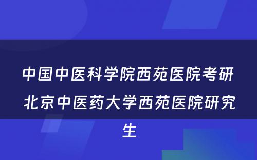 中国中医科学院西苑医院考研 北京中医药大学西苑医院研究生