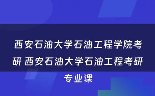 西安石油大学石油工程学院考研 西安石油大学石油工程考研专业课