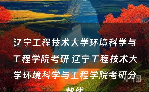 辽宁工程技术大学环境科学与工程学院考研 辽宁工程技术大学环境科学与工程学院考研分数线