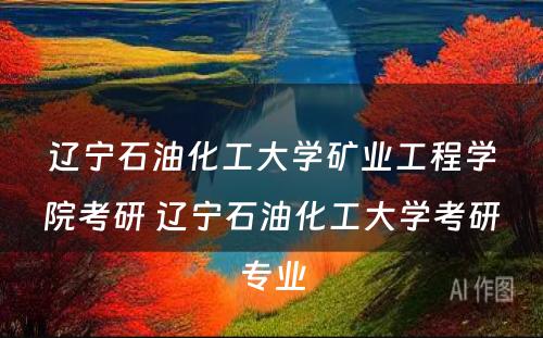 辽宁石油化工大学矿业工程学院考研 辽宁石油化工大学考研专业